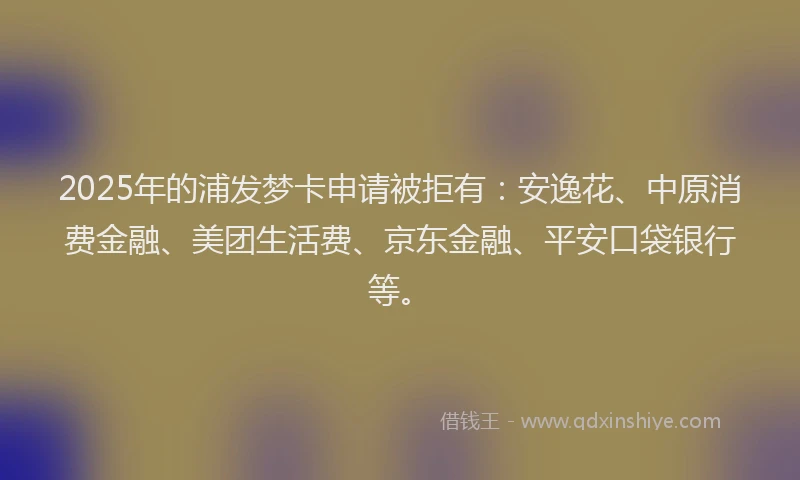 2025年的浦发梦卡申请被拒有：安逸花、中原消费金融、美团生活费、京东金融、平安口袋银行等。