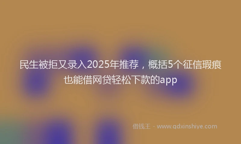民生被拒又录入2025年推荐，概括5个征信瑕疵也能借网贷轻松下款的app