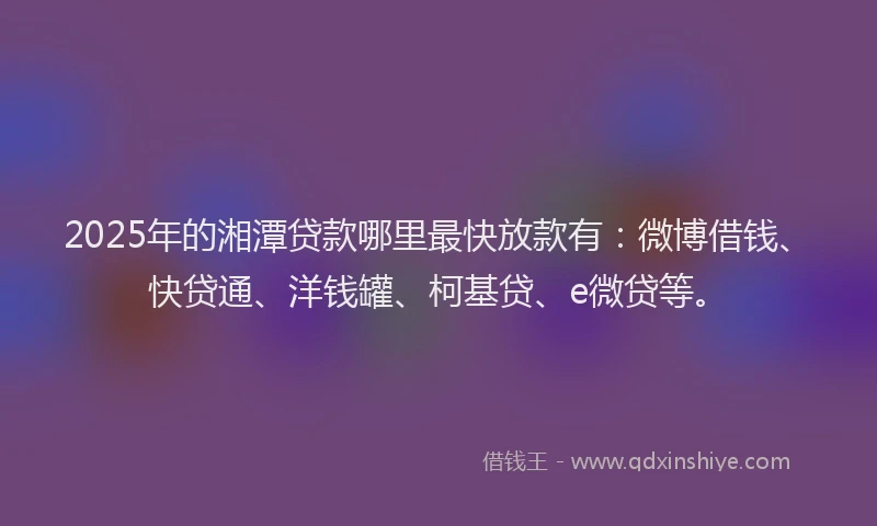 2025年的湘潭贷款哪里最快放款有：微博借钱、快贷通、洋钱罐、柯基贷、e微贷等。
