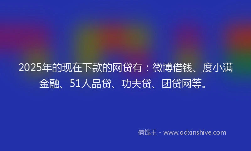 2025年的现在下款的网贷有：微博借钱、度小满金融、51人品贷、功夫贷、团贷网等。