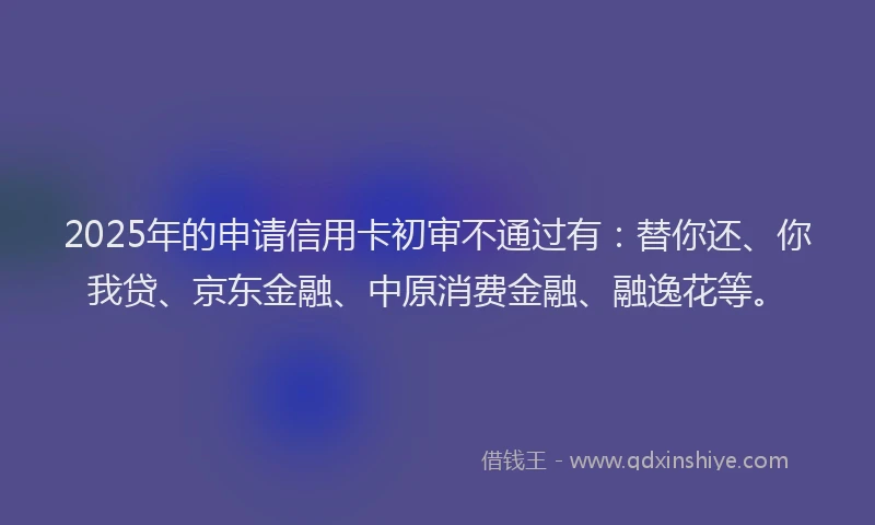 2025年的申请信用卡初审不通过有：替你还、你我贷、京东金融、中原消费金融、融逸花等。