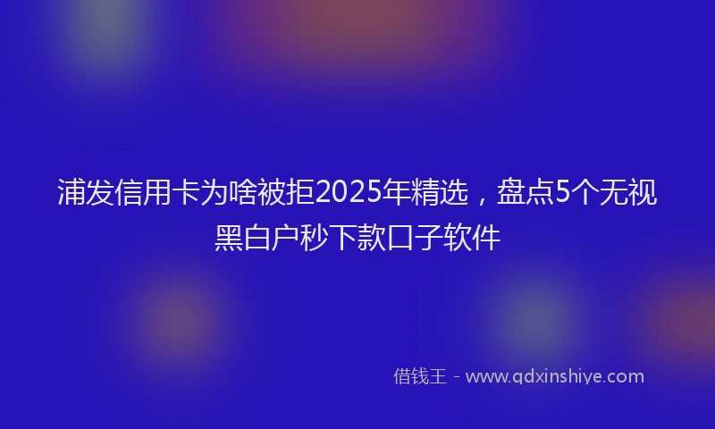 浦发信用卡为啥被拒2025年精选，盘点5个无视黑白户秒下款口子软件