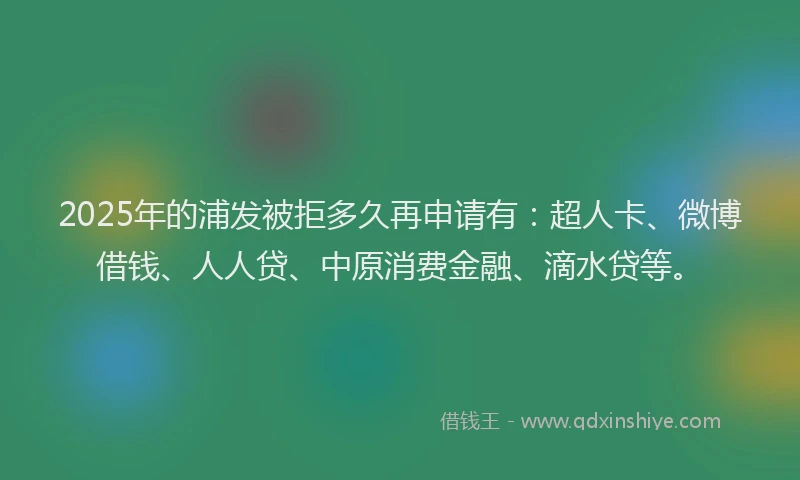 2025年的浦发被拒多久再申请有：超人卡、微博借钱、人人贷、中原消费金融、滴水贷等。
