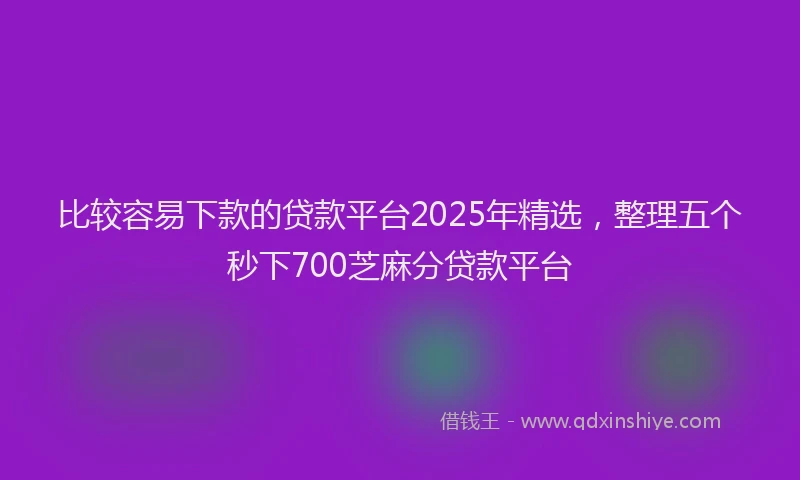 比较容易下款的贷款平台2025年精选，整理五个秒下700芝麻分贷款平台