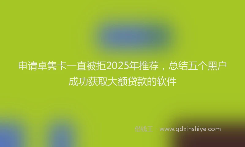 申请卓隽卡一直被拒2025年推荐，总结五个黑户成功获取大额贷款的软件