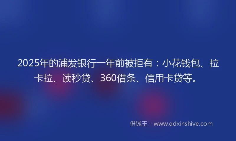 2025年的浦发银行一年前被拒有：小花钱包、拉卡拉、读秒贷、360借条、信用卡贷等。