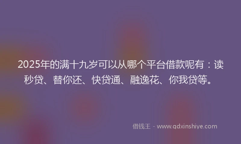 2025年的满十九岁可以从哪个平台借款呢有：读秒贷、替你还、快贷通、融逸花、你我贷等。