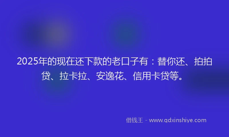 2025年的现在还下款的老口子有：替你还、拍拍贷、拉卡拉、安逸花、信用卡贷等。