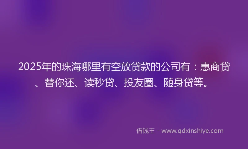 2025年的珠海哪里有空放贷款的公司有：惠商贷、替你还、读秒贷、投友圈、随身贷等。