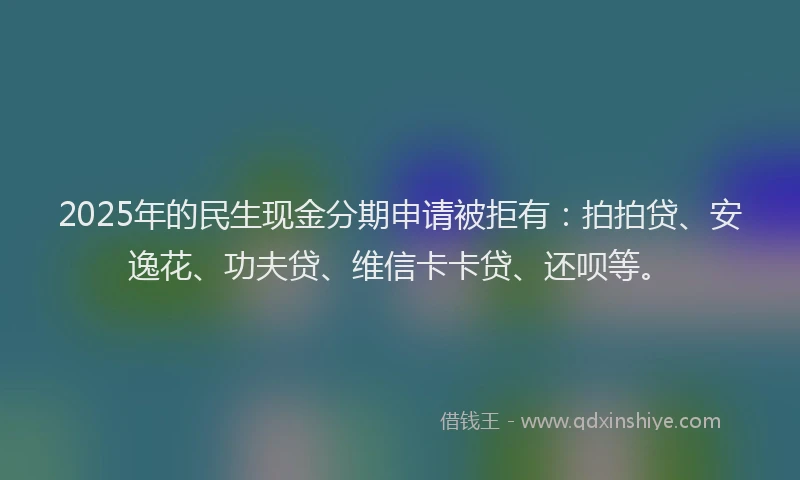 2025年的民生现金分期申请被拒有：拍拍贷、安逸花、功夫贷、维信卡卡贷、还呗等。