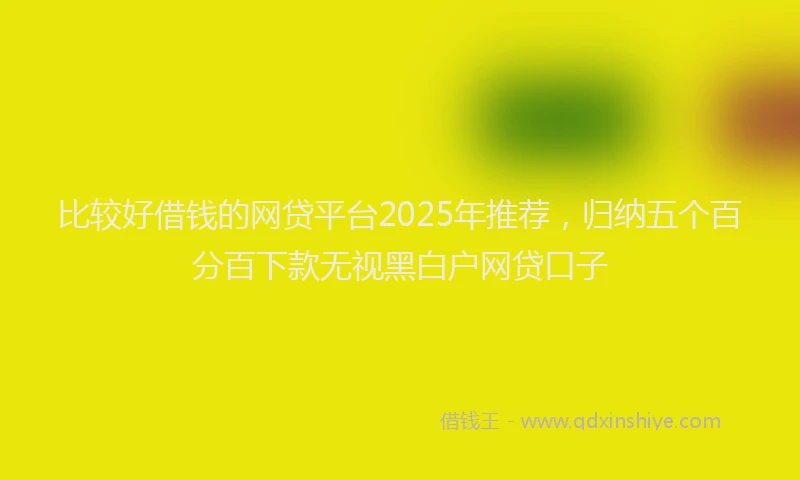 比较好借钱的网贷平台2025年推荐，归纳五个百分百下款无视黑白户网贷口子