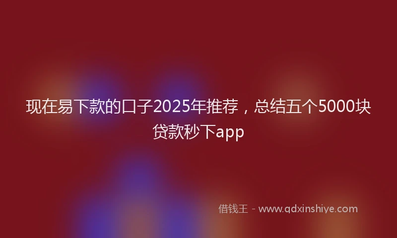 现在易下款的口子2025年推荐，总结五个5000块贷款秒下app