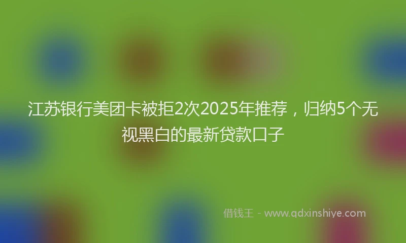江苏银行美团卡被拒2次2025年推荐，归纳5个无视黑白的最新贷款口子