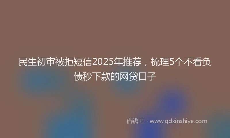民生初审被拒短信2025年推荐，梳理5个不看负债秒下款的网贷口子