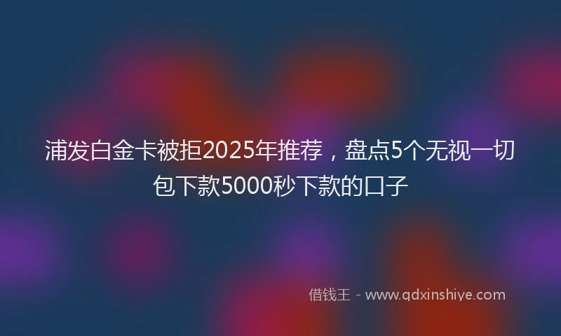 浦发白金卡被拒2025年推荐，盘点5个无视一切包下款5000秒下款的口子