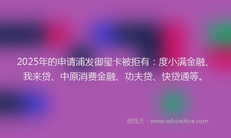 2025年的申请浦发御玺卡被拒有：度小满金融、我来贷、中原消费金融、功夫贷、快贷通等。