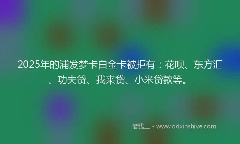 2025年的浦发梦卡白金卡被拒有：花呗、东方汇、功夫贷、我来贷、小米贷款等。