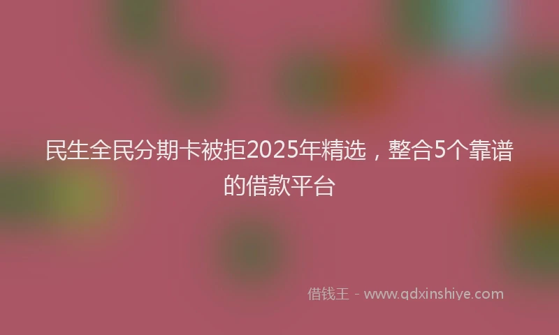民生全民分期卡被拒2025年精选，整合5个靠谱的借款平台