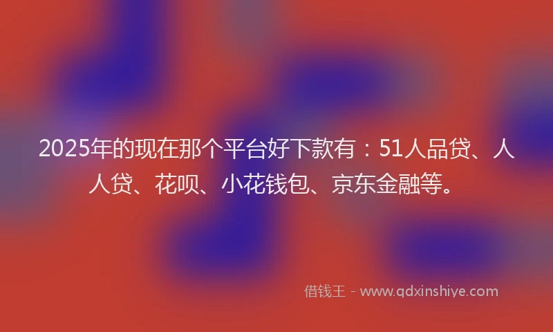 2025年的现在那个平台好下款有：51人品贷、人人贷、花呗、小花钱包、京东金融等。