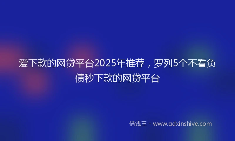 爱下款的网贷平台2025年推荐，罗列5个不看负债秒下款的网贷平台