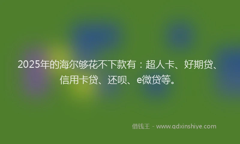 2025年的海尔够花不下款有：超人卡、好期贷、信用卡贷、还呗、e微贷等。