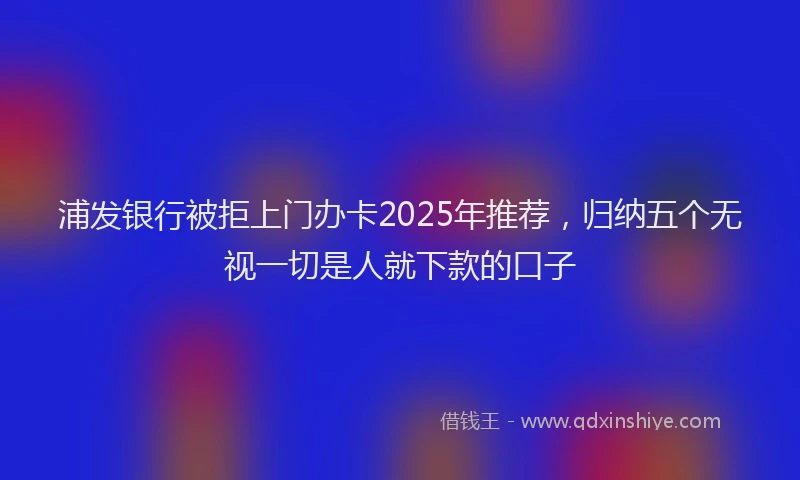 浦发银行被拒上门办卡2025年推荐，归纳五个无视一切是人就下款的口子