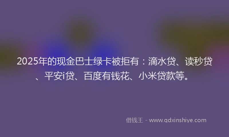 2025年的现金巴士绿卡被拒有：滴水贷、读秒贷、平安i贷、百度有钱花、小米贷款等。