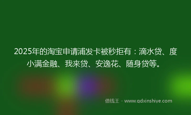 2025年的淘宝申请浦发卡被秒拒有：滴水贷、度小满金融、我来贷、安逸花、随身贷等。