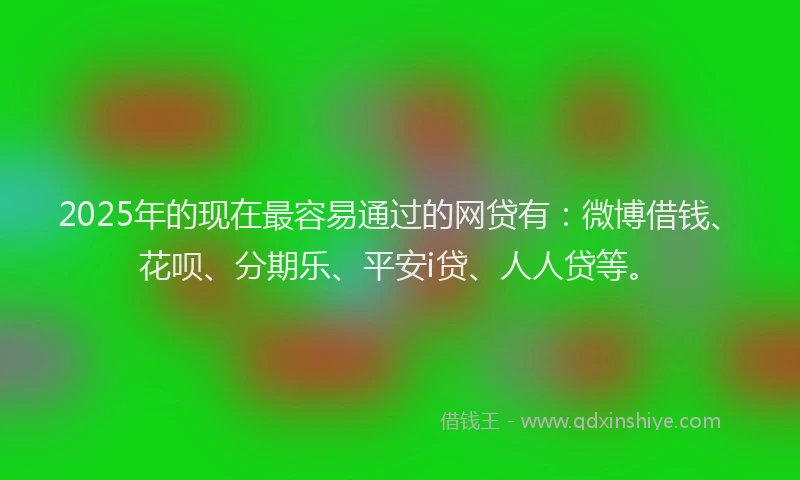 2025年的现在最容易通过的网贷有：微博借钱、花呗、分期乐、平安i贷、人人贷等。