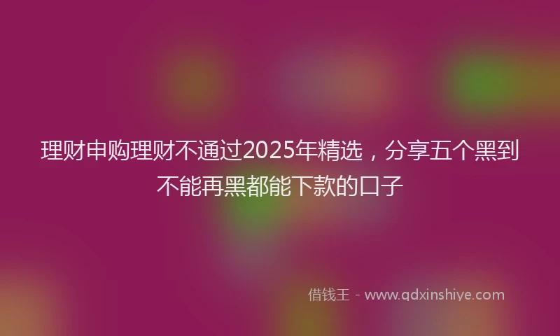 理财申购理财不通过2025年精选，分享五个黑到不能再黑都能下款的口子