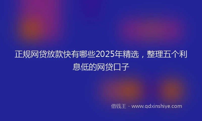正规网贷放款快有哪些2025年精选，整理五个利息低的网贷口子