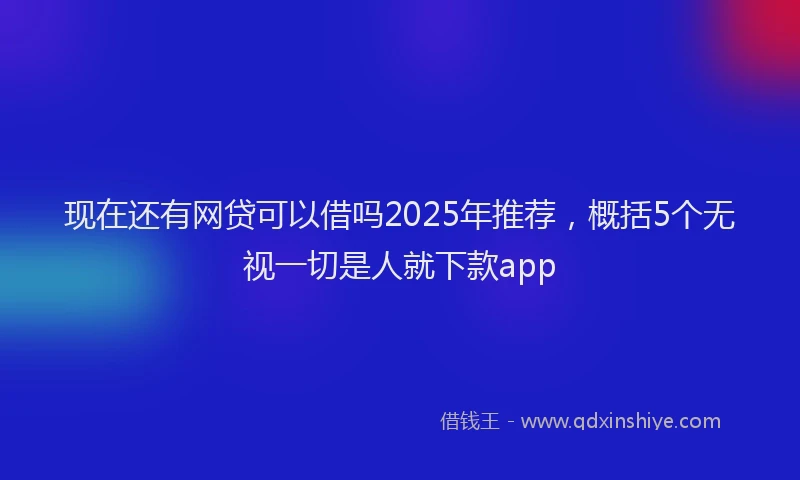 现在还有网贷可以借吗2025年推荐，概括5个无视一切是人就下款app