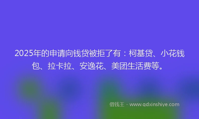 2025年的申请向钱贷被拒了有：柯基贷、小花钱包、拉卡拉、安逸花、美团生活费等。