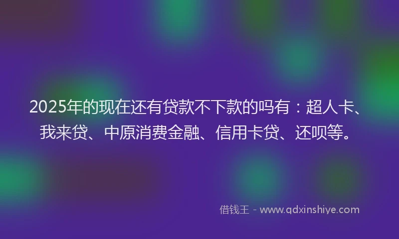 2025年的现在还有贷款不下款的吗有：超人卡、我来贷、中原消费金融、信用卡贷、还呗等。
