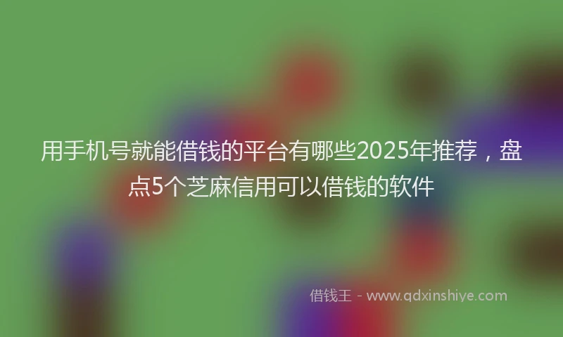 用手机号就能借钱的平台有哪些2025年推荐，盘点5个芝麻信用可以借钱的软件