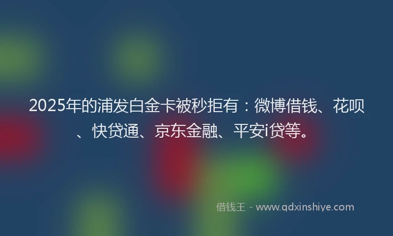 2025年的浦发白金卡被秒拒有：微博借钱、花呗、快贷通、京东金融、平安i贷等。
