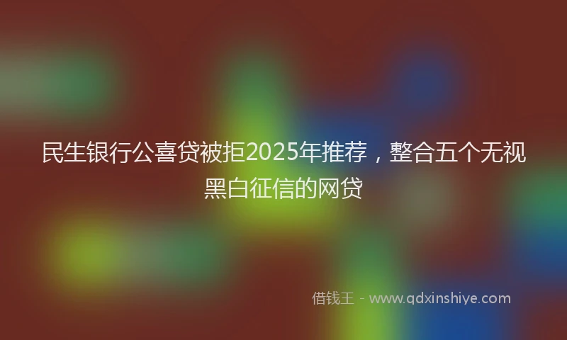 民生银行公喜贷被拒2025年推荐，整合五个无视黑白征信的网贷