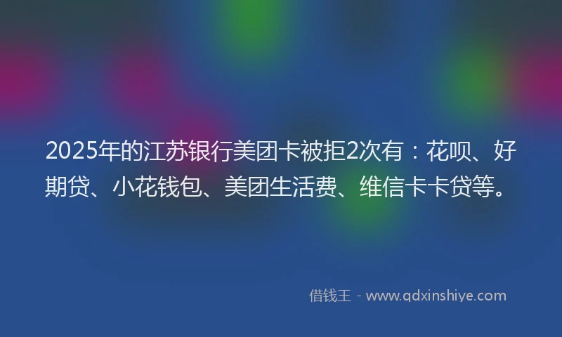 2025年的江苏银行美团卡被拒2次有：花呗、好期贷、小花钱包、美团生活费、维信卡卡贷等。