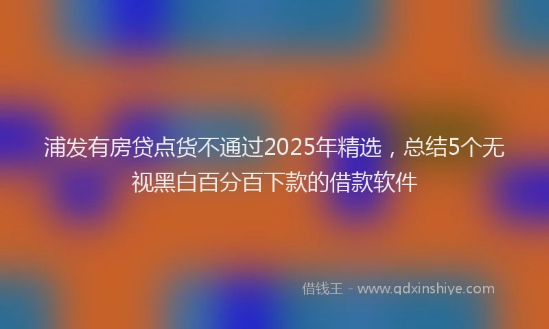 浦发有房贷点货不通过2025年精选，总结5个无视黑白百分百下款的借款软件