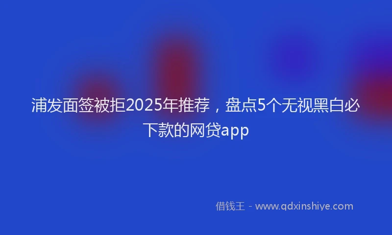 浦发面签被拒2025年推荐，盘点5个无视黑白必下款的网贷app