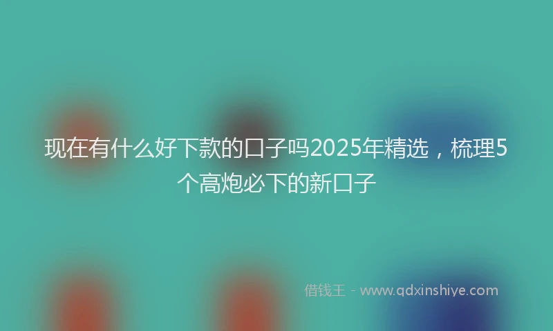 现在有什么好下款的口子吗2025年精选，梳理5个高炮必下的新口子