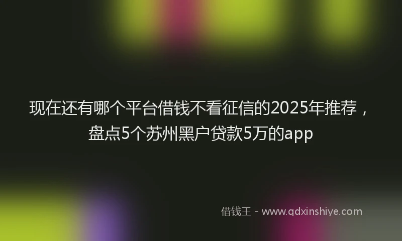 现在还有哪个平台借钱不看征信的2025年推荐，盘点5个苏州黑户贷款5万的app