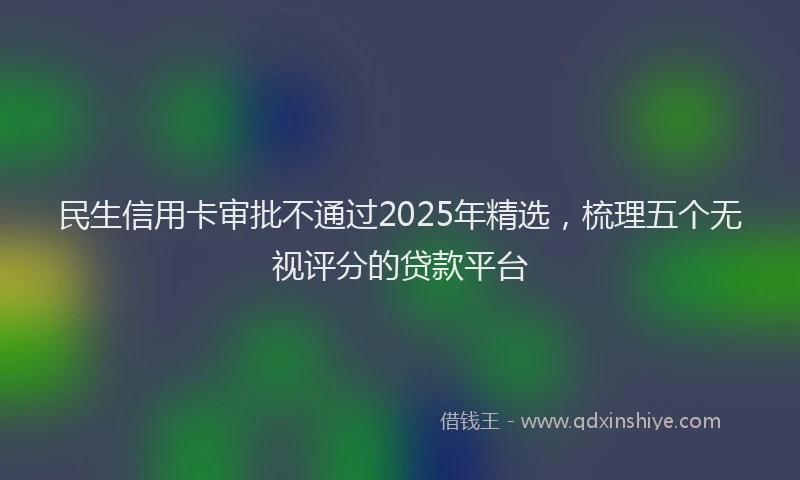 民生信用卡审批不通过2025年精选，梳理五个无视评分的贷款平台