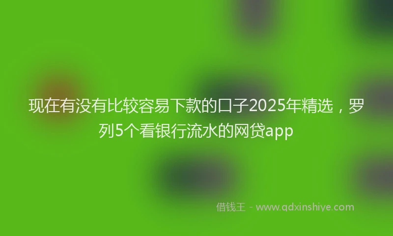 现在有没有比较容易下款的口子2025年精选，罗列5个看银行流水的网贷app