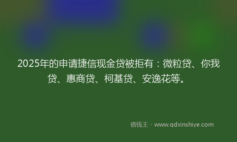 2025年的申请捷信现金贷被拒有：微粒贷、你我贷、惠商贷、柯基贷、安逸花等。