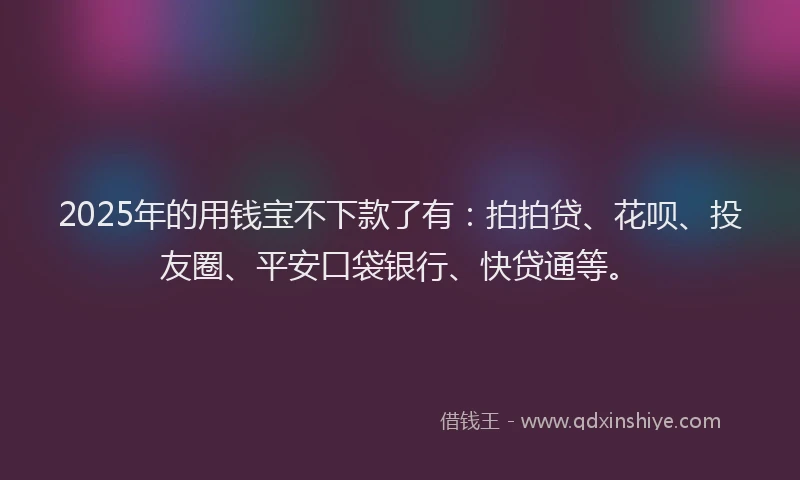 2025年的用钱宝不下款了有：拍拍贷、花呗、投友圈、平安口袋银行、快贷通等。