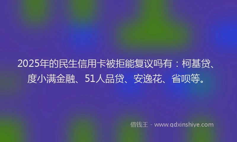 2025年的民生信用卡被拒能复议吗有：柯基贷、度小满金融、51人品贷、安逸花、省呗等。