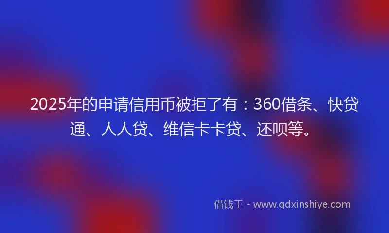2025年的申请信用币被拒了有：360借条、快贷通、人人贷、维信卡卡贷、还呗等。
