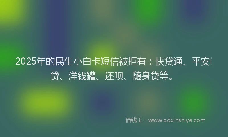 2025年的民生小白卡短信被拒有：快贷通、平安i贷、洋钱罐、还呗、随身贷等。