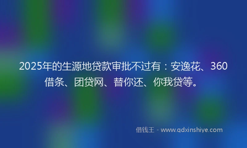 2025年的生源地贷款审批不过有：安逸花、360借条、团贷网、替你还、你我贷等。